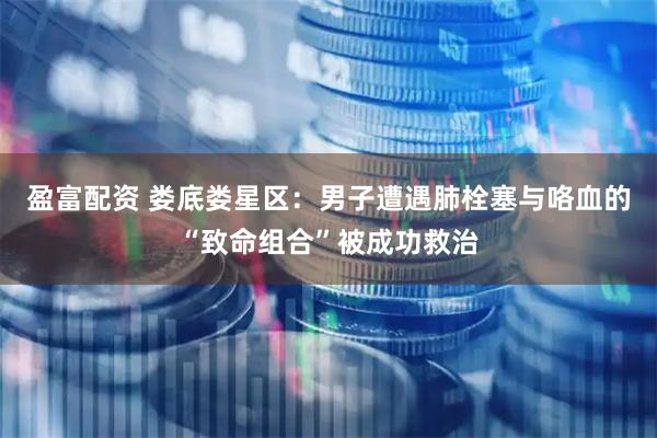 盈富配资 娄底娄星区：男子遭遇肺栓塞与咯血的“致命组合”被成功救治