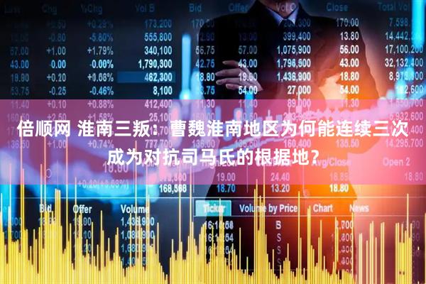 倍顺网 淮南三叛：曹魏淮南地区为何能连续三次成为对抗司马氏的根据地？