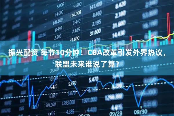 振兴配资 每节10分钟！CBA改革引发外界热议，联盟未来谁说了算？