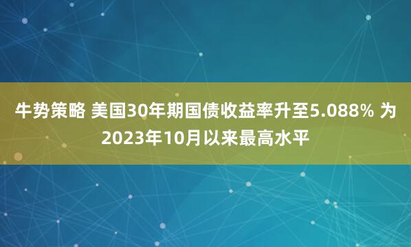 牛势策略 美国30年期国债收益率升至5.088% 为2023年10月以来最高水平