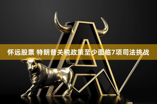 怀远股票 特朗普关税政策至少面临7项司法挑战