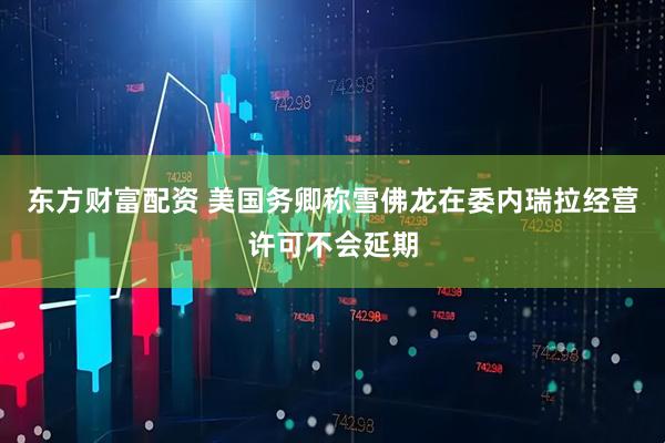 东方财富配资 美国务卿称雪佛龙在委内瑞拉经营许可不会延期