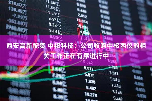 西安高新配资 中核科技：公司收购中核西仪的相关工作正在有序进行中