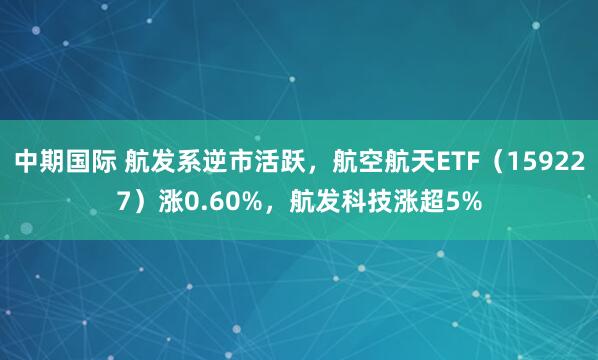 中期国际 航发系逆市活跃，航空航天ETF（159227）涨0.60%，航发科技涨超5%