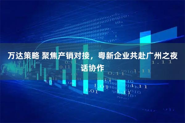 万达策略 聚焦产销对接，粤新企业共赴广州之夜话协作