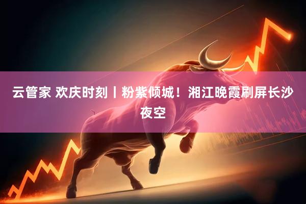 云管家 欢庆时刻丨粉紫倾城！湘江晚霞刷屏长沙夜空
