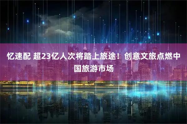 忆速配 超23亿人次将踏上旅途！创意文旅点燃中国旅游市场