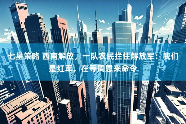 七星策略 西南解放，一队农民拦住解放军：我们是红军，在等周恩来命令