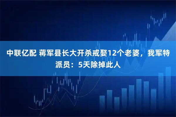 中联亿配 蒋军县长大开杀戒娶12个老婆，我军特派员：5天除掉此人