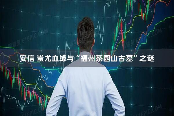 安信 蚩尤血缘与“福州茶园山古墓”之谜