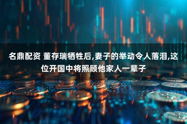 名鼎配资 董存瑞牺牲后,妻子的举动令人落泪,这位开国中将照顾他家人一辈子