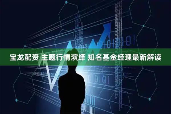 宝龙配资 主题行情演绎 知名基金经理最新解读