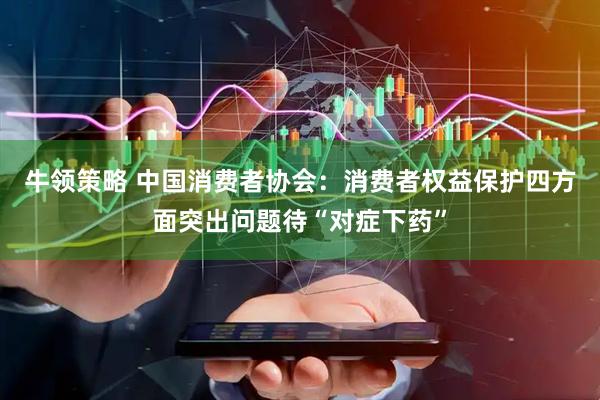 牛领策略 中国消费者协会：消费者权益保护四方面突出问题待“对症下药”