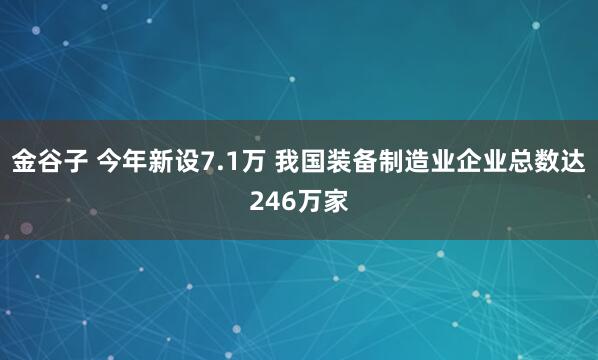 金谷子 今年新设7.1万 我国装备制造业企业总数达246万家