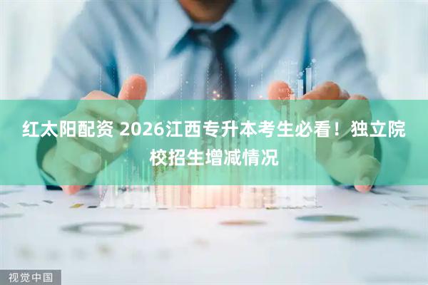 红太阳配资 2026江西专升本考生必看！独立院校招生增减情况