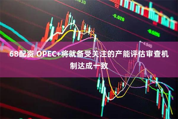 68配资 OPEC+将就备受关注的产能评估审查机制达成一致