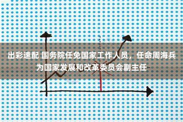 出彩速配 国务院任免国家工作人员，任命周海兵为国家发展和改革委员会副主任
