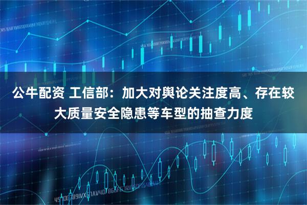 公牛配资 工信部：加大对舆论关注度高、存在较大质量安全隐患等车型的抽查力度