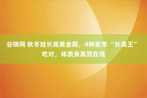 谷锦网 秋冬娃长高黄金期，4种家常 “长高王” 吃对，体质身高双在线