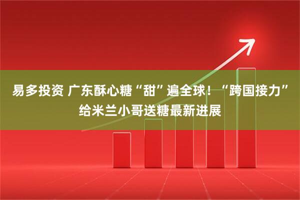 易多投资 广东酥心糖“甜”遍全球！“跨国接力”给米兰小哥送糖最新进展