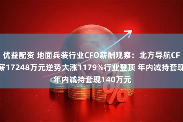 优益配资 地面兵装行业CFO薪酬观察：北方导航CFO周静年薪17248万元逆势大涨1179%行业登顶 年内减持套现140万元