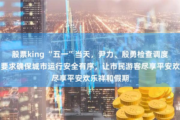 股票king “五一”当天，尹力、殷勇检查调度假期工作，要求确保城市运行安全有序，让市民游客尽享平安欢乐祥和假期
