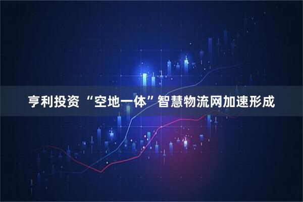 亨利投资 “空地一体”智慧物流网加速形成
